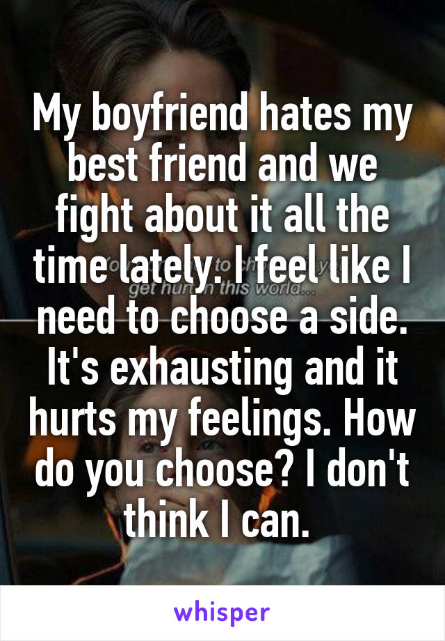 My boyfriend hates my best friend and we fight about it all the time lately. I feel like I need to choose a side. It's exhausting and it hurts my feelings. How do you choose? I don't think I can. 