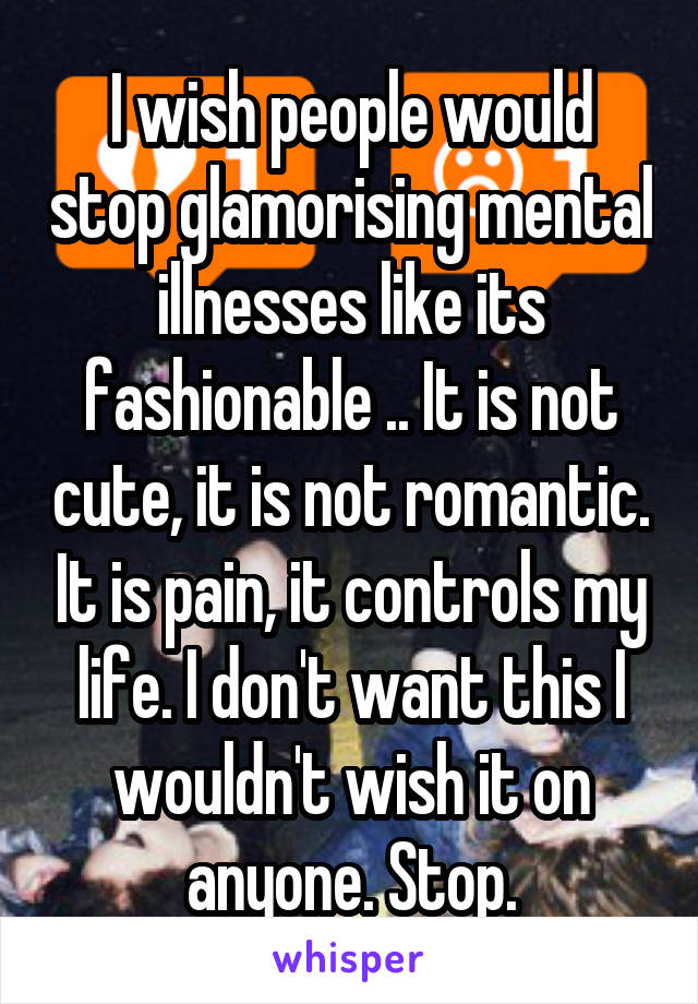 I wish people would stop glamorising mental illnesses like its fashionable .. It is not cute, it is not romantic. It is pain, it controls my life. I don't want this I wouldn't wish it on anyone. Stop.