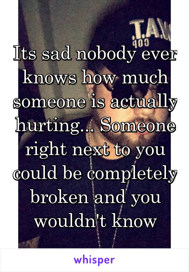 Its sad nobody ever knows how much someone is actually hurting... Someone right next to you could be completely broken and you wouldn't know