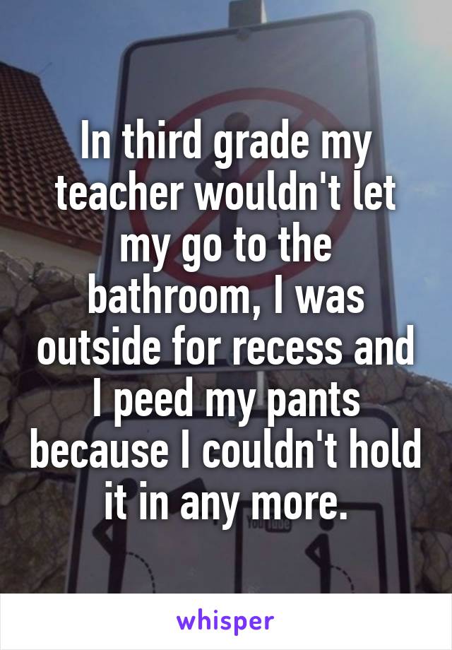 In third grade my teacher wouldn't let my go to the bathroom, I was outside for recess and I peed my pants because I couldn't hold it in any more.