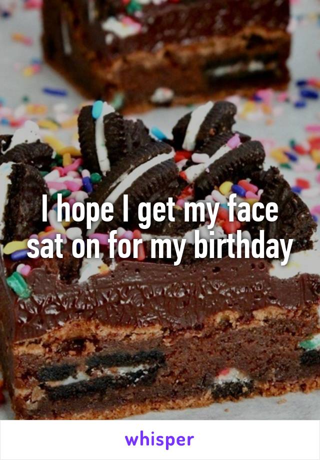 I hope I get my face sat on for my birthday