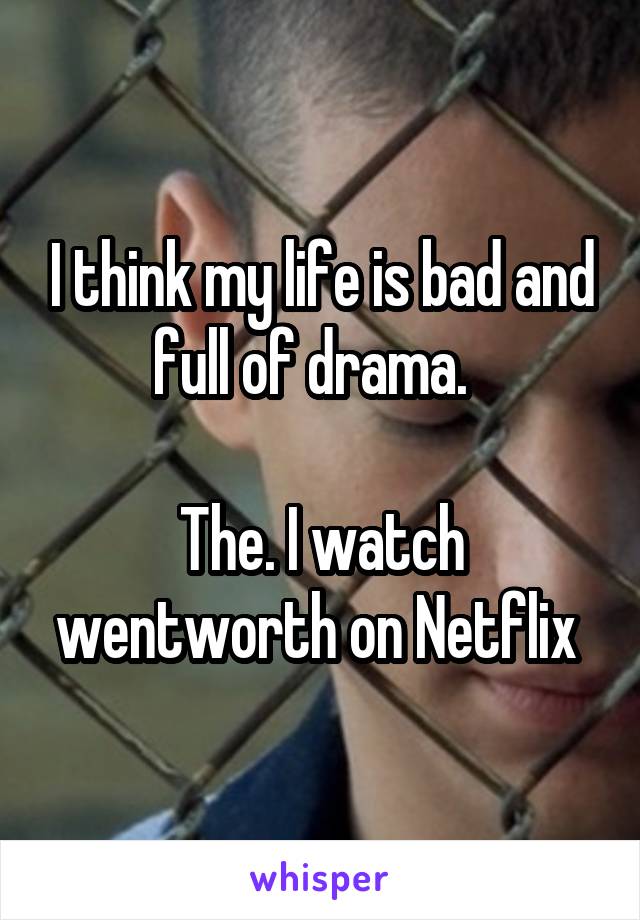 I think my life is bad and full of drama.  

The. I watch wentworth on Netflix 