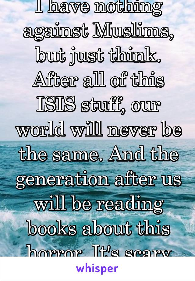 I have nothing against Muslims, but just think. After all of this ISIS stuff, our world will never be the same. And the generation after us will be reading books about this horror. It's scary man ...