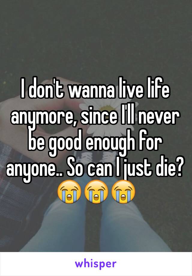 I don't wanna live life anymore, since I'll never be good enough for anyone.. So can I just die?  😭😭😭