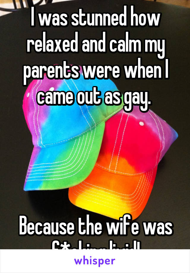 I was stunned how relaxed and calm my parents were when I came out as gay. 




Because the wife was f*cking livid!