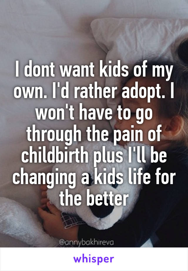 I dont want kids of my own. I'd rather adopt. I won't have to go through the pain of childbirth plus I'll be changing a kids life for the better