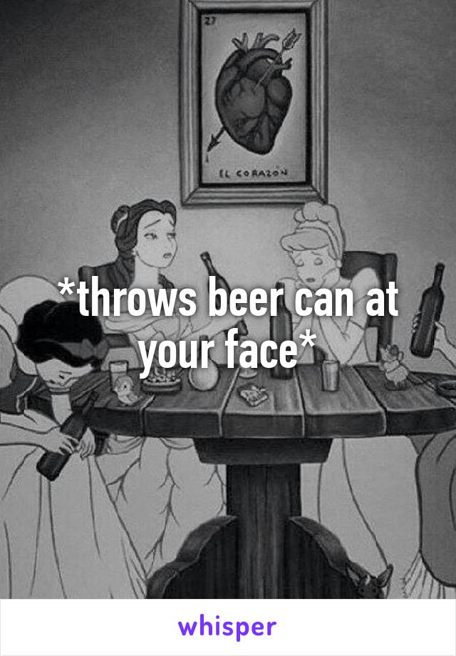 *throws beer can at your face*