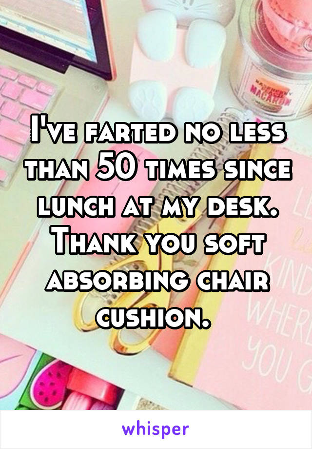 I've farted no less than 50 times since lunch at my desk. Thank you soft absorbing chair cushion. 