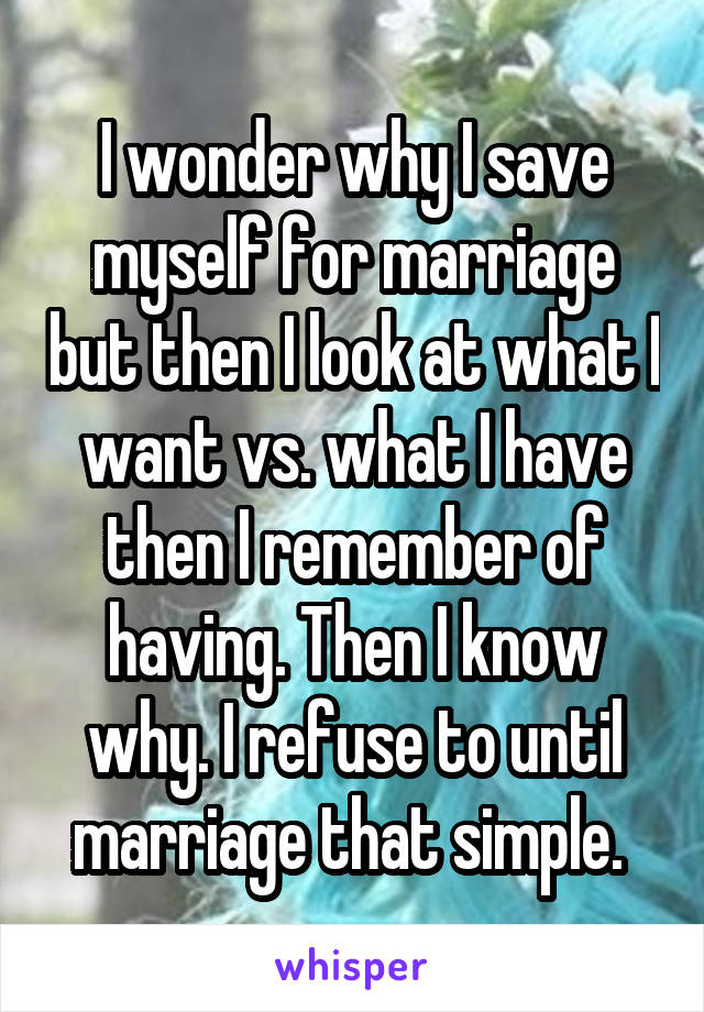 I wonder why I save myself for marriage but then I look at what I want vs. what I have then I remember of having. Then I know why. I refuse to until marriage that simple. 