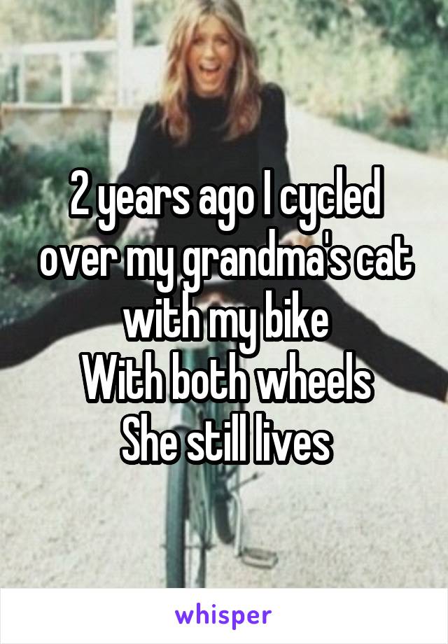 2 years ago I cycled over my grandma's cat with my bike
With both wheels
She still lives