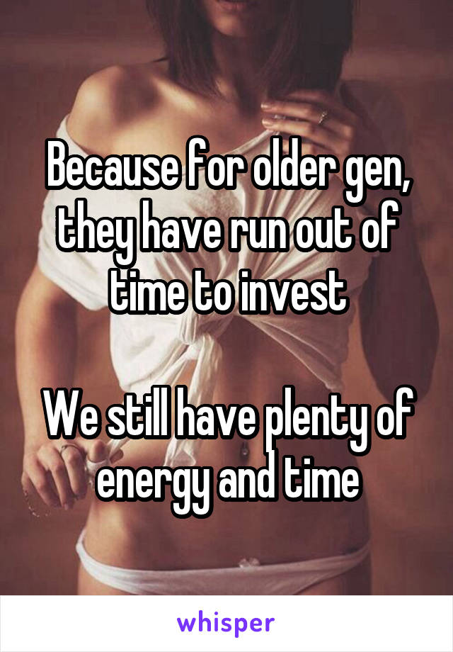 Because for older gen, they have run out of time to invest

We still have plenty of energy and time