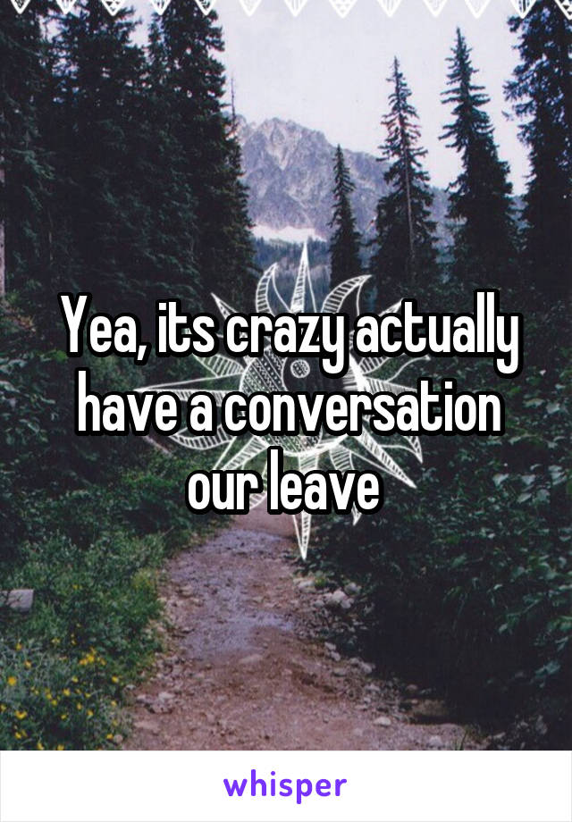 Yea, its crazy actually have a conversation our leave 