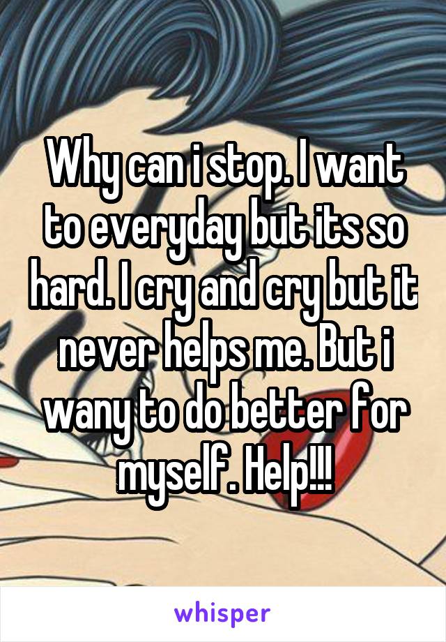 Why can i stop. I want to everyday but its so hard. I cry and cry but it never helps me. But i wany to do better for myself. Help!!!