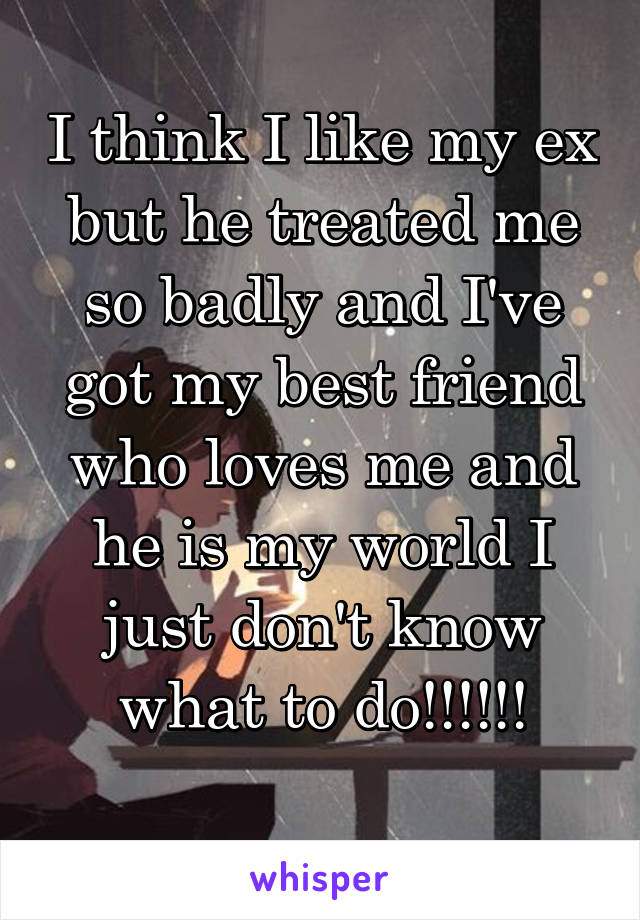 I think I like my ex but he treated me so badly and I've got my best friend who loves me and he is my world I just don't know what to do!!!!!!
