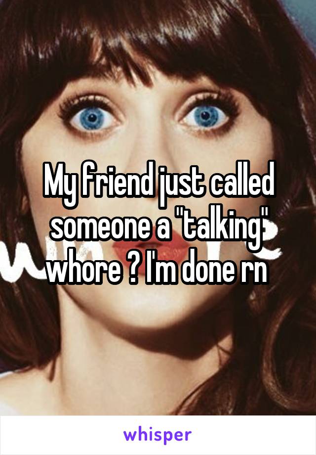 My friend just called someone a "talking" whore 😂 I'm done rn 