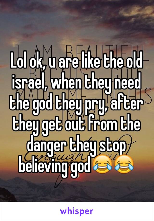 Lol ok, u are like the old israel, when they need the god they pry, after they get out from the danger they stop believing god😂😂