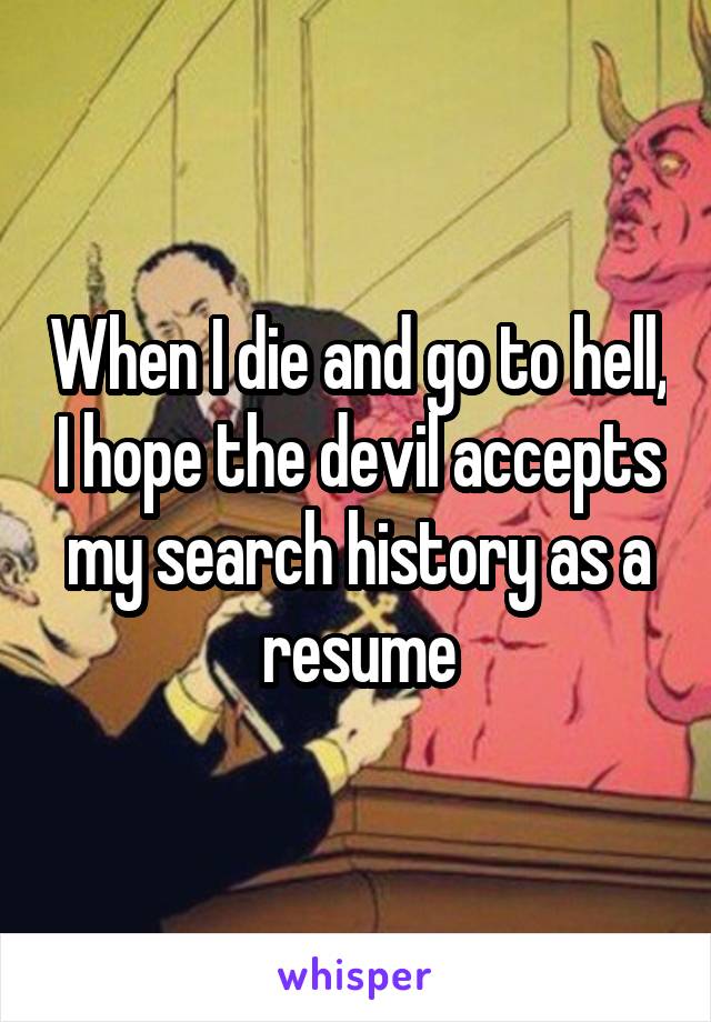 When I die and go to hell, I hope the devil accepts my search history as a resume