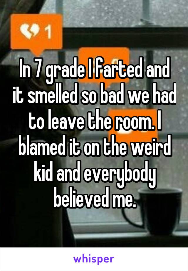 In 7 grade I farted and it smelled so bad we had to leave the room. I blamed it on the weird kid and everybody believed me.