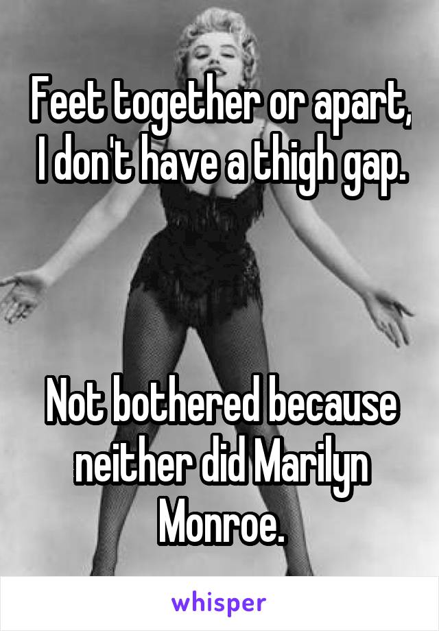 Feet together or apart, I don't have a thigh gap.



Not bothered because neither did Marilyn Monroe.