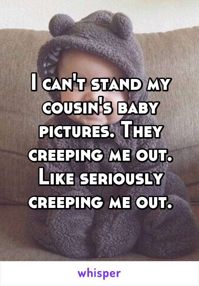 I can't stand my cousin's baby pictures. They creeping me out. Like seriously creeping me out.