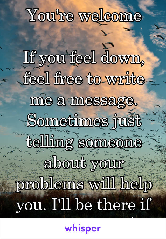 You're welcome

If you feel down, feel free to write me a message. Sometimes just telling someone about your problems will help you. I'll be there if you need me :)