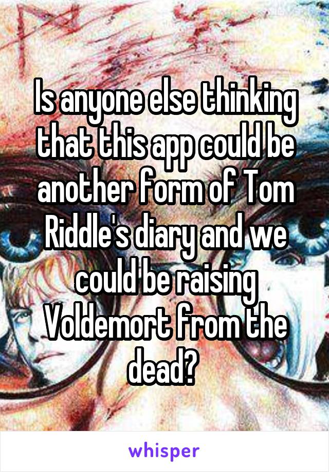 Is anyone else thinking that this app could be another form of Tom Riddle's diary and we could be raising Voldemort from the dead? 