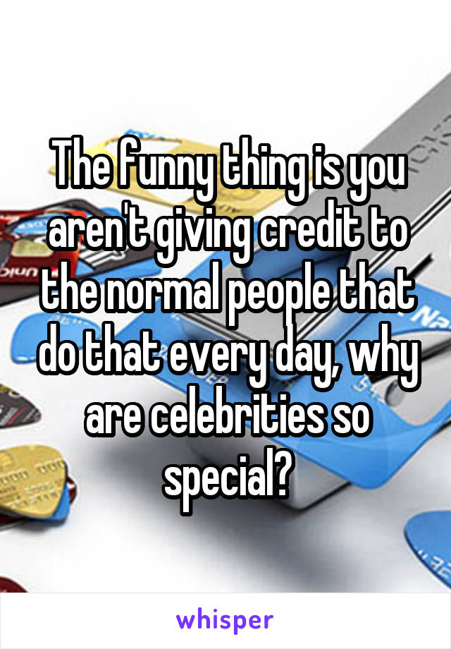 The funny thing is you aren't giving credit to the normal people that do that every day, why are celebrities so special?