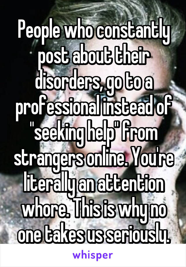 People who constantly post about their disorders, go to a professional instead of "seeking help" from strangers online. You're literally an attention whore. This is why no one takes us seriously.