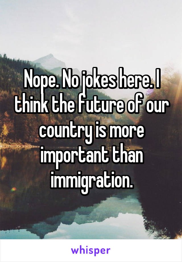 Nope. No jokes here. I think the future of our country is more important than immigration.