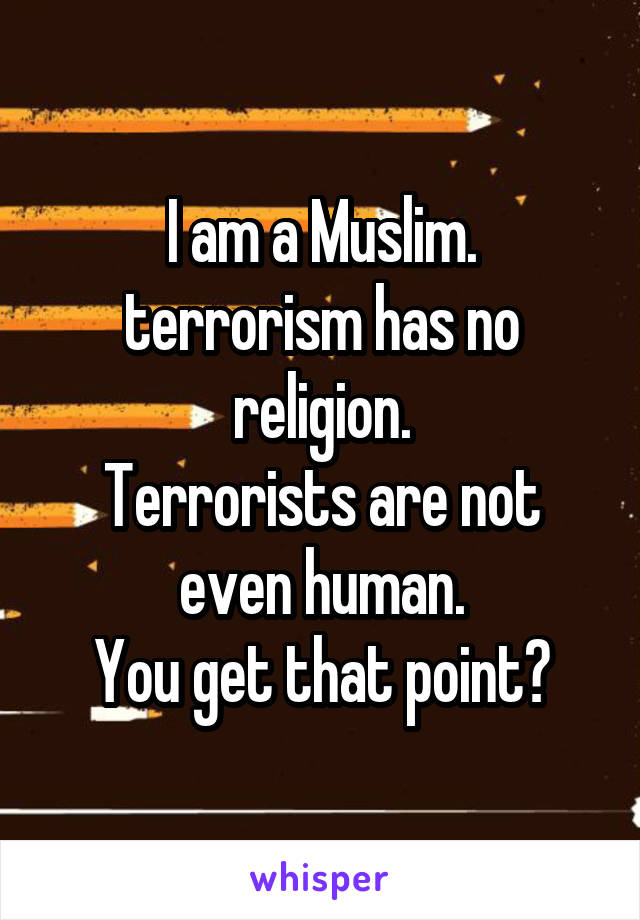 I am a Muslim.
terrorism has no religion.
Terrorists are not even human.
You get that point?