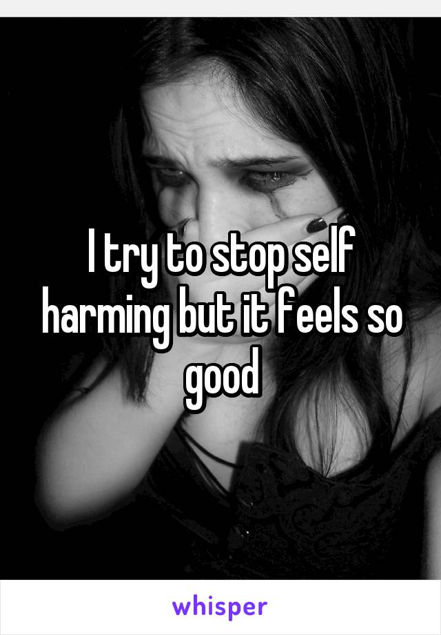 I try to stop self harming but it feels so good