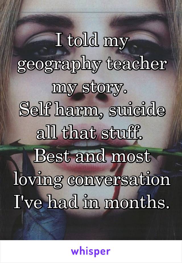 I told my geography teacher my story. 
Self harm, suicide all that stuff. 
Best and most loving conversation I've had in months. 