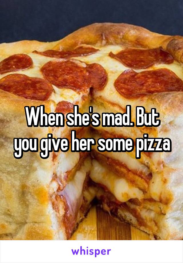 When she's mad. But you give her some pizza