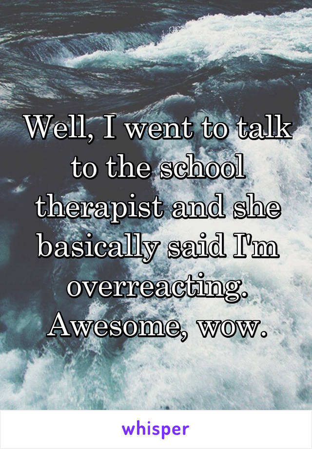 Well, I went to talk to the school therapist and she basically said I'm overreacting. Awesome, wow.