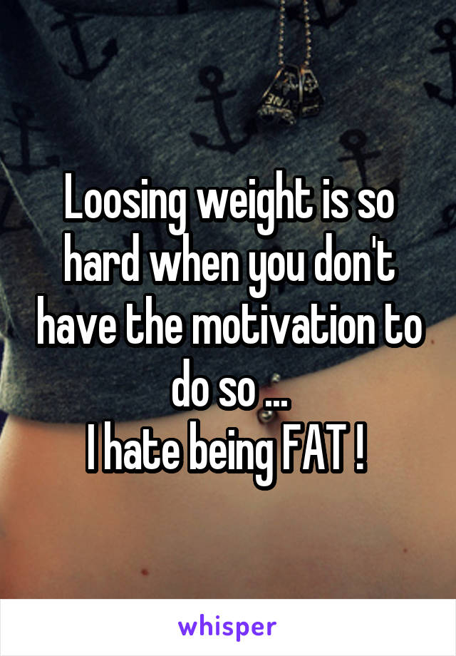 Loosing weight is so hard when you don't have the motivation to do so ...
I hate being FAT ! 