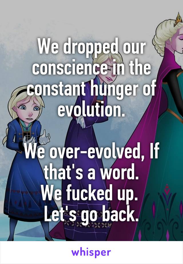 We dropped our conscience in the constant hunger of evolution.

We over-evolved, If that's a word.
We fucked up. 
Let's go back.