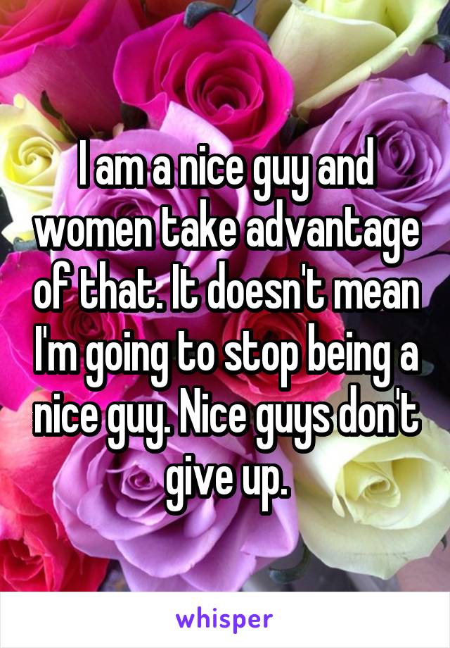 I am a nice guy and women take advantage of that. It doesn't mean I'm going to stop being a nice guy. Nice guys don't give up.