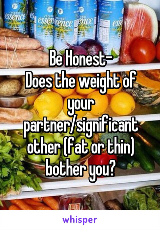 Be Honest-
Does the weight of your partner/significant other (fat or thin) bother you?