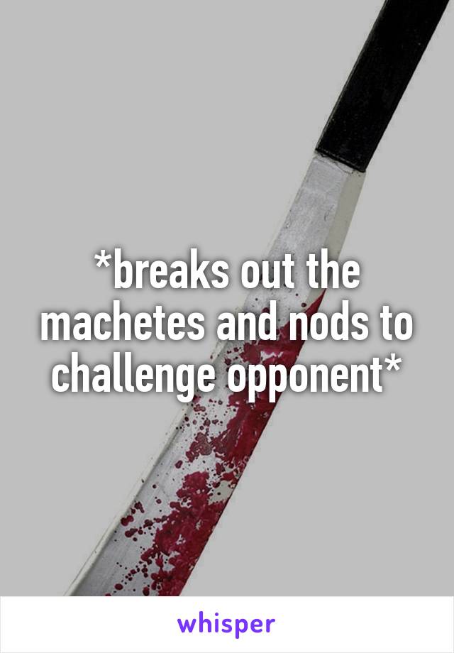 *breaks out the machetes and nods to challenge opponent*