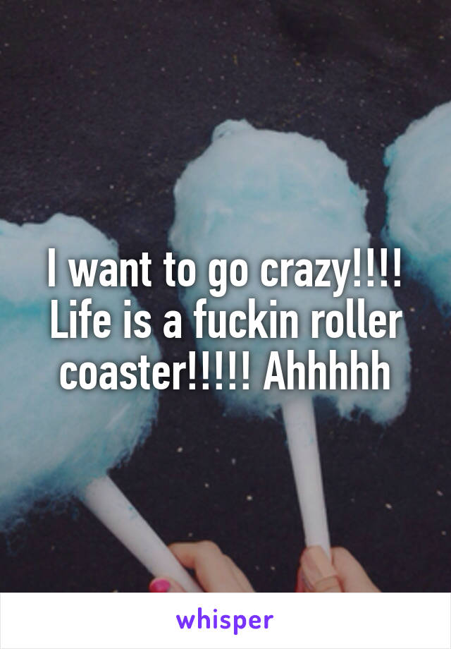 I want to go crazy!!!! Life is a fuckin roller coaster!!!!! Ahhhhh