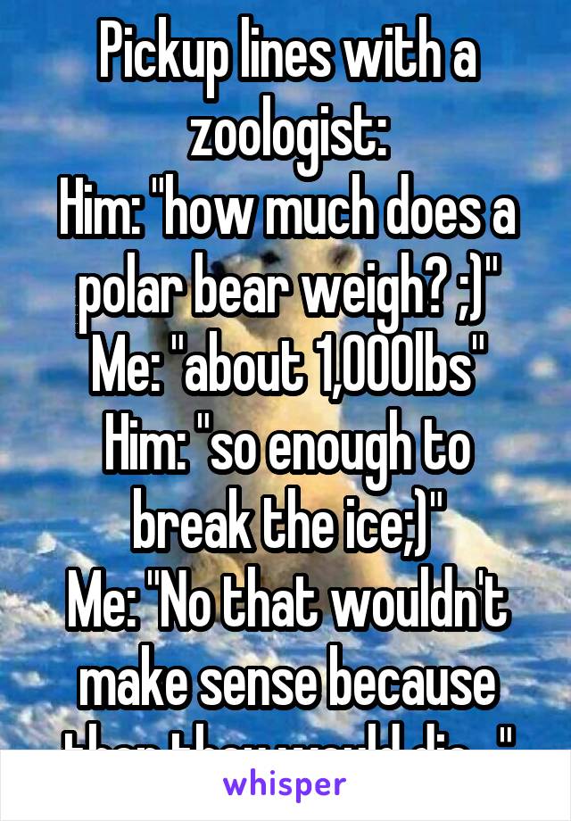 Pickup lines with a zoologist:
Him: "how much does a polar bear weigh? ;)"
Me: "about 1,000lbs"
Him: "so enough to break the ice;)"
Me: "No that wouldn't make sense because then they would die..."