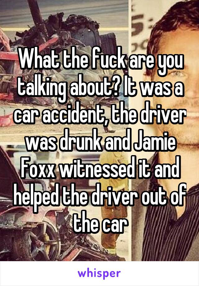 What the fuck are you talking about? It was a car accident, the driver was drunk and Jamie Foxx witnessed it and helped the driver out of the car