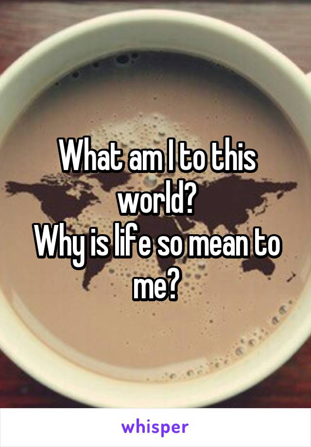 What am I to this world?
Why is life so mean to me?