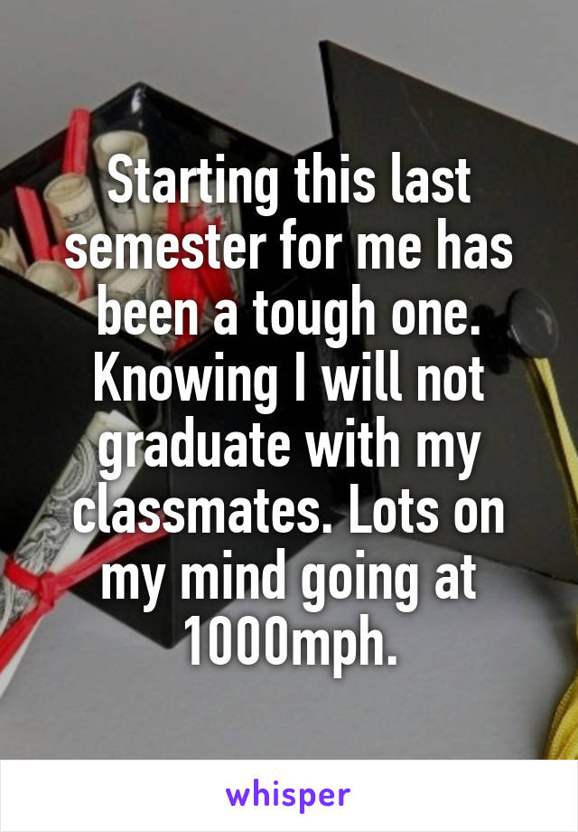 Starting this last semester for me has been a tough one. Knowing I will not graduate with my classmates. Lots on my mind going at 1000mph.