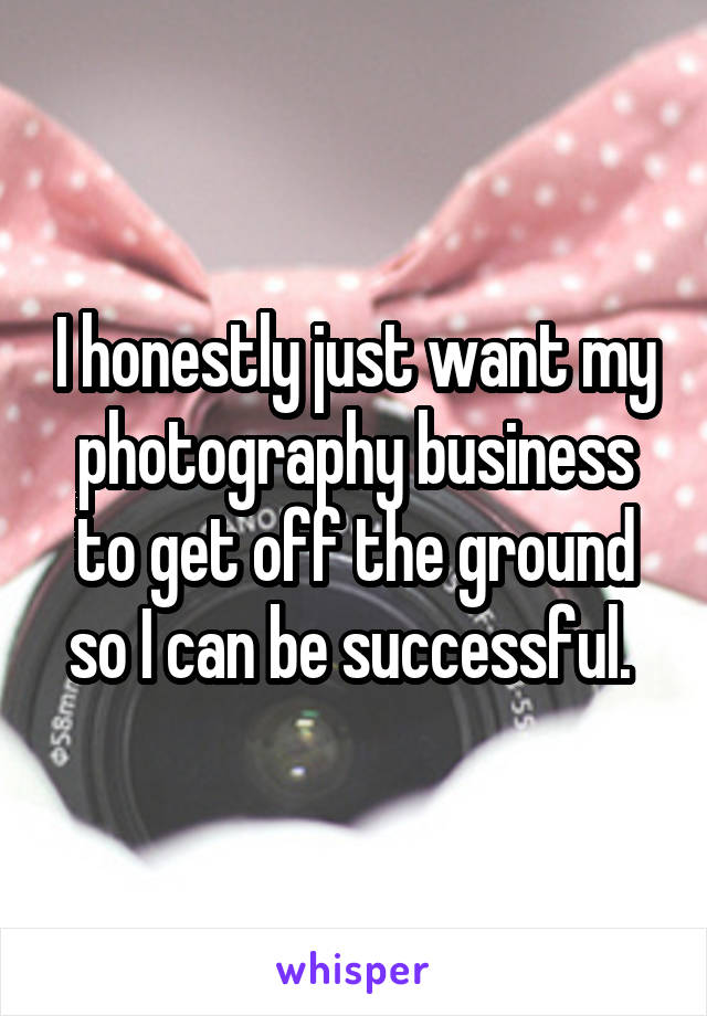 I honestly just want my photography business to get off the ground so I can be successful. 