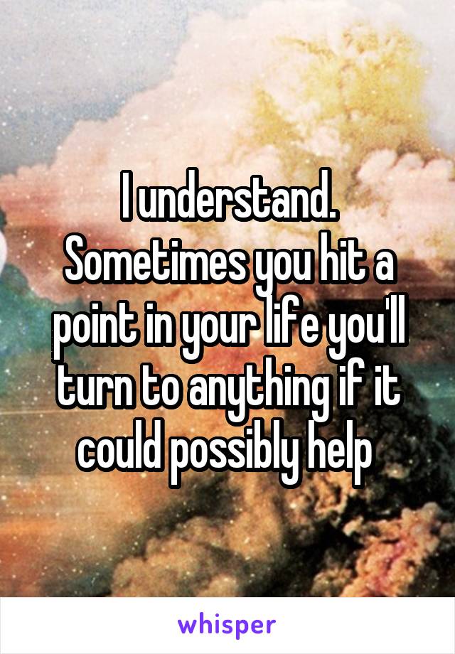 I understand. Sometimes you hit a point in your life you'll turn to anything if it could possibly help 