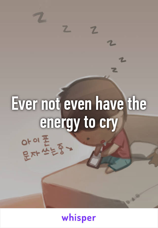 Ever not even have the energy to cry