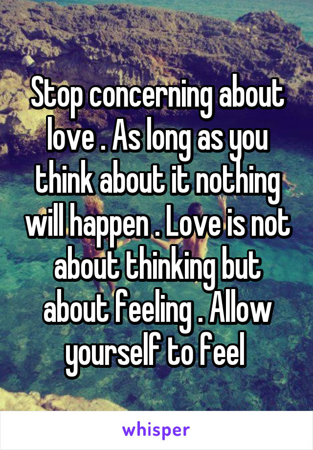 Stop concerning about love . As long as you think about it nothing will happen . Love is not about thinking but about feeling . Allow yourself to feel 