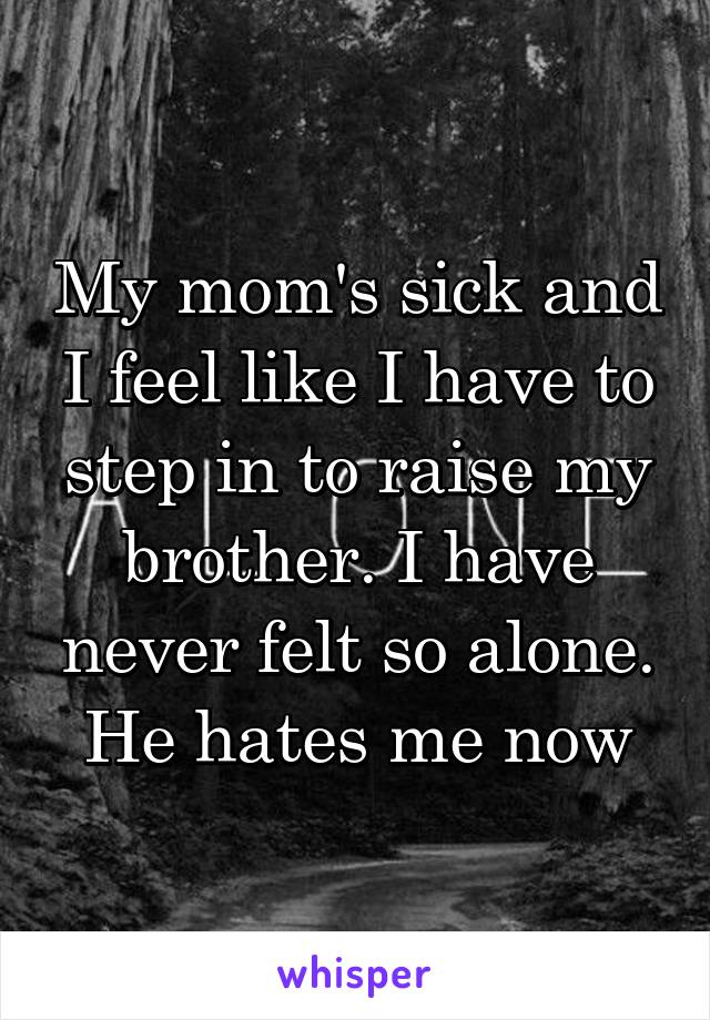 My mom's sick and I feel like I have to step in to raise my brother. I have never felt so alone. He hates me now