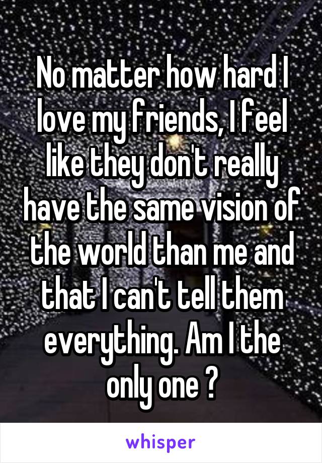 No matter how hard I love my friends, I feel like they don't really have the same vision of the world than me and that I can't tell them everything. Am I the only one ?